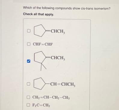 Which of the following compounds show cis-trans isomerism?
Check all that apply.
0
CHCH,
□ CHF CHF
CHCH,
-CH=CHCH,
OF₂C=CH₂
OCH₂=CH-CH₂-CH3
