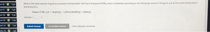 101pt
111 pt
on 121pt
on 131 pt
on 141p
on 15 p
What is the total volume of gaseous products formed when 145 liters of butane (Calla) react completely according to the following reaction? (All gases are at the same temperature
and pressure)
butane (CH)(a)+naygro(s) carbon dioxide(g) + water(s)
Volume
Submit Answer
Try Another Version 3 temps remaining