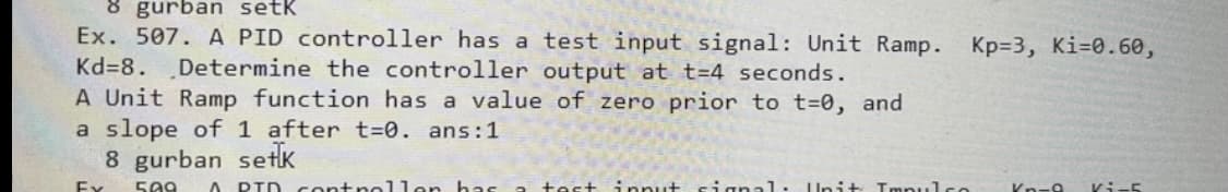 8 gurban setk
Ex. 507. A PID controller has a test input signal: Unit Ramp.
Kp=3, Ki=0.60,
Kd=8.
Determine the controller output at t=4 seconds.
A Unit Ramp function has a value of zero prior to t=0, and
a slope of 1 after t=0. ans:1
8 gurban setK
Ex
589
A PID contnol len has
test ipnut sianal: Unit Tmpulse
Kn-9
Ki-5
