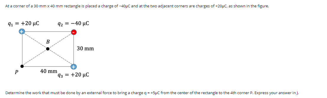 At a corner of a 30 mm x 40 mm rectangle is placed a charge of -40µC and at the two adjacent corners are charges of +20uC, as shown in the figure.
91 = +20 µC
92 = -40 µC
30 mm
P
40 mm
93 = +20 µC
Determine the work that must be done by an external force to bring a charge q = +5µC from the center of the rectangle to the 4th corner P. Express your answer in J.
