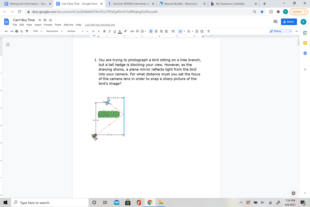 Money/Job Information - Gooc X
E Can't Buy Time - Google Docs
A Summer Wildlife Internship Jok X
Resume Builder · Resume.io
My Questions | bartleby
docs.google.com/document/d/1pQhEBaWXYWxTk327EPalSjdDio91Zaf8RIghg92dlXw/edit
Update :
Can't Buy Time * D
Share
File Edit View Insert Format Tools Add-ons Help
Last edit was seconds ago
+ B I U A
三 三三
100%
Normal text
Verdana
14
Editing
31
1
3
1. You are trying to photograph a bird sitting on a tree branch,
but a tall hedge is blocking your view. However, as the
drawing shows, a plane mirror reflects light from the bird
into your camera. For what distance must you set the focus
of the camera lens in order to snap a sharp picture of the
bird's image?
-2.1 m-
3.
4.3 m
-3.7 m
>
7:24 PM
O Type here to search
后
4/8/2021
+
!!
近
Ili
