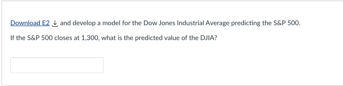 Download E2 and develop a model for the Dow Jones Industrial Average predicting the S&P 500.
If the S&P 500 closes at 1,300, what is the predicted value of the DJIA?