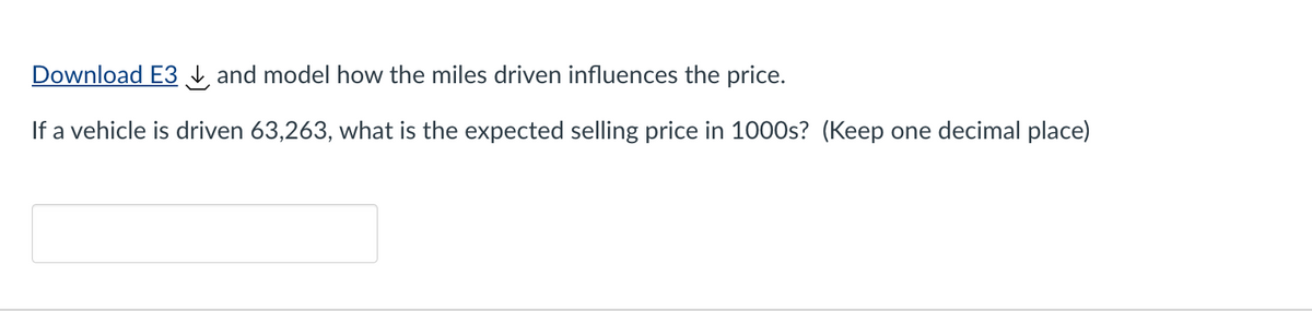 Download E3 and model how the miles driven influences the price.
If a vehicle is driven 63,263, what is the expected selling price in 1000s? (Keep one decimal place)