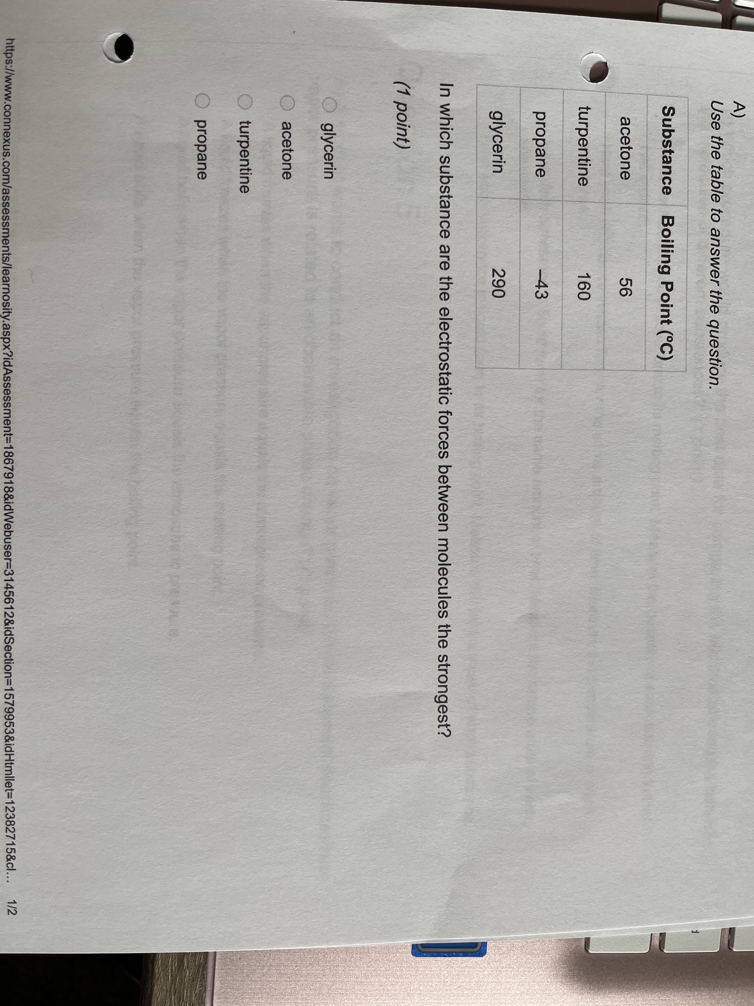 A)
Use the table to answer the question.
Substance Boiling Point (°C)
acetone
56
turpentine
160
propane
-43
glycerin
290
In which substance are the electrostatic forces between molecules the strongest?
(1 point)
glycerin
acetone
O turpentine
propane
1/2
https://www.connexus.com/assessments/learnosity.aspx?idAssessment=1867918&idWebuser3D3145612&idSection=1579953&idHtmllet3D12382715&cl...
