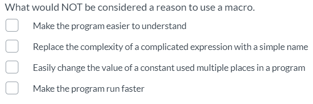 What would NOT be considered a reason to use a macro.
Make the program easier to understand
Replace the complexity of a complicated expression with a simple name
Easily change the value of a constant used multiple places in a program
Make the program run faster
