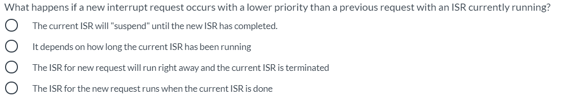 What happens if a new interrupt request occurs with a lower priority than a previous request with an ISR currently running?
The current ISR will "suspend" until the new ISR has completed.
It depends on how long the current ISR has been running
The ISR for new request will run right away and the current ISR is terminated
The ISR for the new request runs when the current ISR is done
