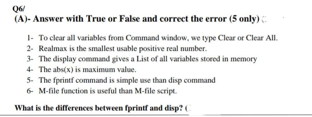 Q6/
(A)- Answer with True or False and correct the error (5 only)
1- To clear all variables from Command window, we type Clear or Clear All.
2- Realmax is the smallest usable positive real number.
3- The display command gives a List of all variables stored in memory
4- The abs(x) is maximum value.
5- The fprintf command is simple use than disp command
6- M-file function is useful than M-file script.
What is the differences between fprintf and disp? (