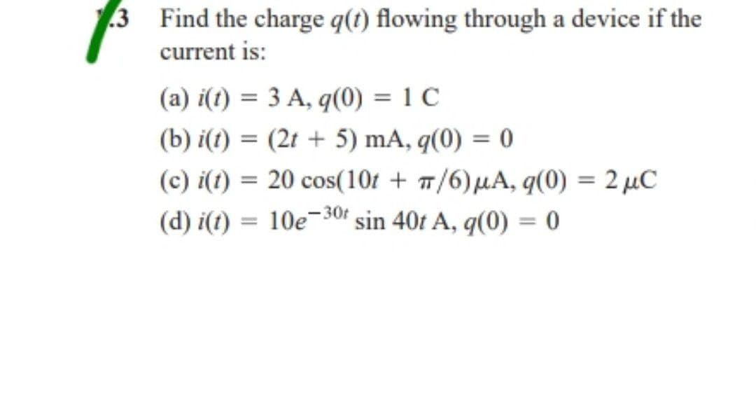 .3
Find the charge q(t) flowing through a device if the
current is:
(a) i(t) = 3 A, q(0) = 1 C
(b) i(t) = (2t + 5) mA, q(0) = 0
(c) i(t) = 20 cos(10t + π/6) μA, q(0) = 2 μC
(d) i(t) = 10e-30f sin 40t A, q(0) = 0