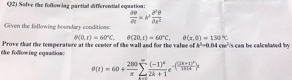 Q2) Solve the following partial differential equation:
20
=h².
a²0
əx²
at
Given the following boundary conditions:
0(0, t) = 60°C,
0 (20, t) = 60°C,
0(x,0) = 130 °C
Prove that the temperature at the center of the wall and for the value of h²=0.04 cm²/s can be calculated by
the following equation:
∞
280
0 (t) = 60 +
Σ (−1)k -((2k+1)²)
e
1014
TT
2k + 1
k=0
