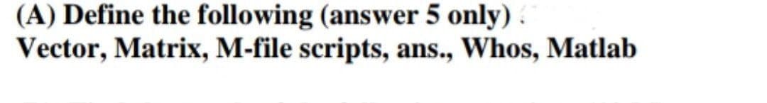 (A) Define the following (answer 5 only).
Vector, Matrix, M-file scripts, ans., Whos, Matlab