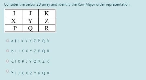 Consider the below 2D array and identify the Row Major order representation.
I
J
K
Y
Z
R
O a.l JKYX ZPQR
O b.I J K X Y Z PQR
O c.I X PJY QKZR
O d.JK X Z YPQR
