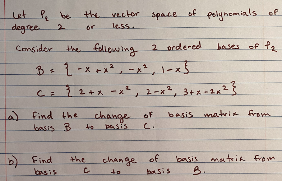 the vector space
Let P be
deg ree
of
polynomials of
2.
or
less.
the following 2 ordered
B-{-x+x², -x², l-x5
Consider
bases of P2
C= ? 2+x -x², 2-x², 3+x=2x²}
a)
basis B
Find the
change of
basis matrix from
to
basis
C.
b) Find
basis
the
of
change
matrik from
B.
basis
to
basis
