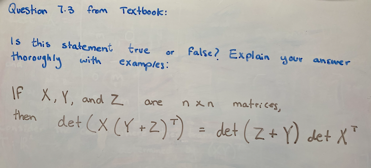 Question 7.3 from Textbook:
Is this statement
true
False? Explain your answer
or
thoroughly with
examples:
IF X,Y, and Z
matrices,
are
n x n
det (X (Y +Z)")
then
det (Z+ Y) det X"
