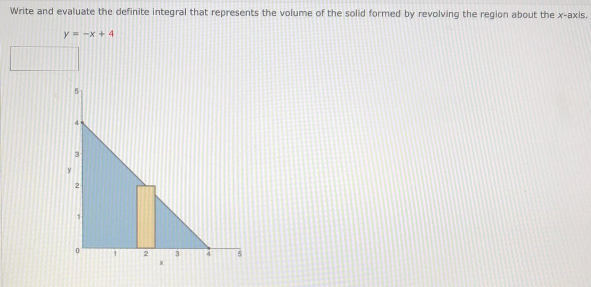 Write and evaluate the definite integral that represents the volume of the solid formed by revolving the region about the x-axis.
y = -x + 4
5-
