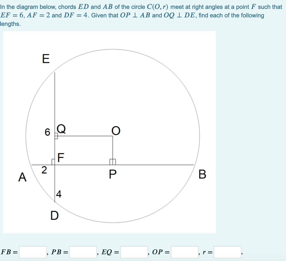 In the diagram below, chords ED and AB of the circle C(O, r) meet at right angles at a point F such that
EF = 6, AF = 2 and DF = 4. Given that OP I AB and OQ 1 DE, find each of the following
lengths.
E
6
2
А
4
D
FB =
, PB =
EQ =
ОР —
, r =
B
日P
