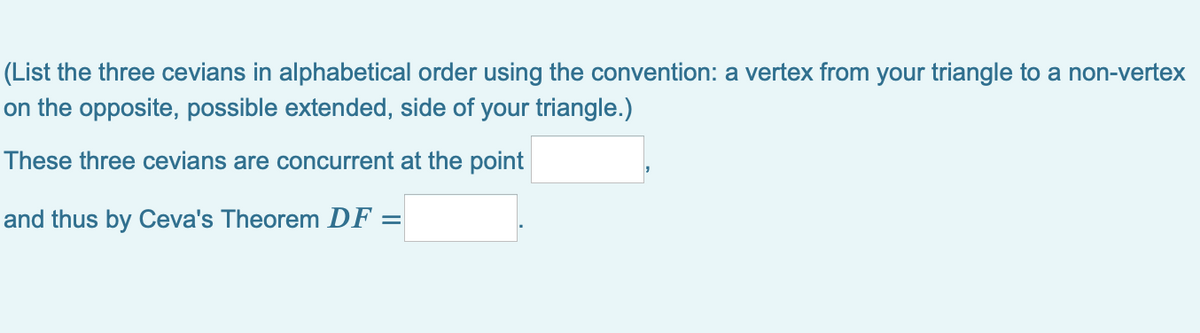 (List the three cevians in alphabetical order using the convention: a vertex from your triangle to a non-vertex
on the opposite, possible extended, side of your triangle.)
These three cevians are concurrent at the point
and thus by Ceva's Theorem DF
