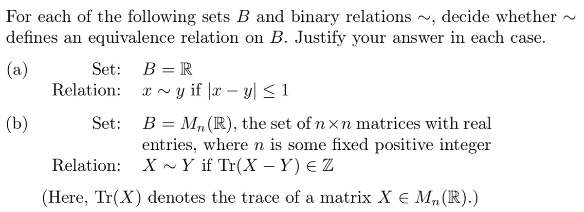 For each of the following sets B and binary relations ~, decide whether ~
defines an equivalence relation on B. Justify your answer in each case.
В — R
(а)
Relation: x ~ y if |x – y| < 1
Set:
B = Mn(R), the set of n xn matrices with real
entries, where n is some fixed positive integer
X ~Y if Tr(X – Y) e Z
(ъ)
Set:
Relation:
(Here, Tr(X) denotes the trace of a matrix X E Mn(R).)
