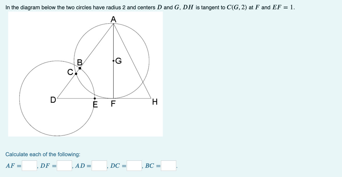 In the diagram below the two circles have radius 2 and centers D and G, DH is tangent to C(G, 2) at F and EF = 1.
A
B
D
É F
H.
Calculate each of the following:
AF =
,DF =
AD =
DC =
ВС —
