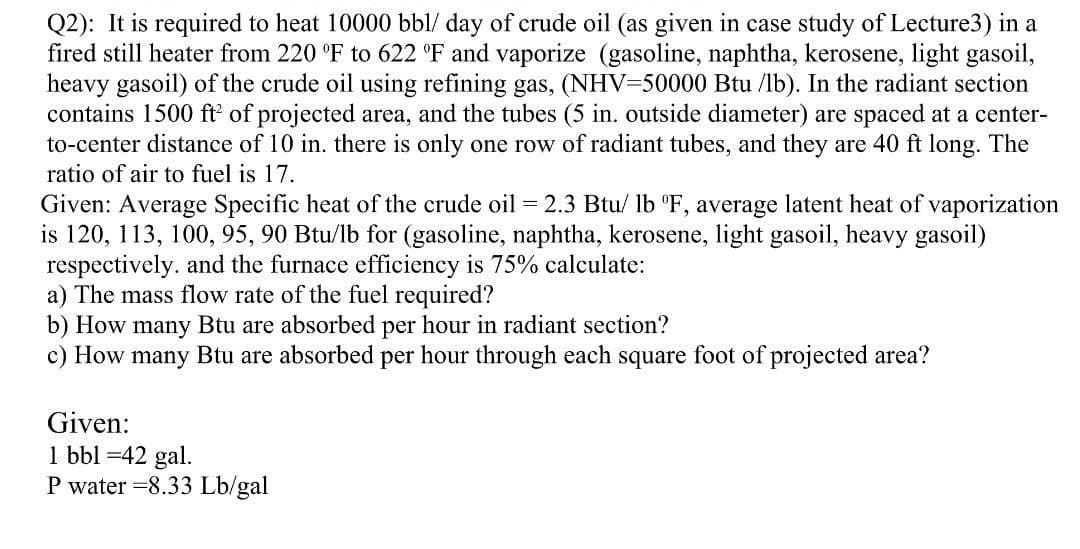 Q2): It is required to heat 10000 bbl/ day of crude oil (as given in case study of Lecture3) in a
fired still heater from 220 °F to 622 °F and vaporize (gasoline, naphtha, kerosene, light gasoil,
heavy gasoil) of the crude oil using refining gas, (NHV=50000 Btu /lb). In the radiant section
contains 1500 ft' of projected area, and the tubes (5 in. outside diameter) are spaced at a center-
to-center distance of 10 in. there is only one row of radiant tubes, and they are 40 ft long. The
ratio of air to fuel is 17.
Given: Average Specific heat of the crude oil = 2.3 Btu/ lb "F, average latent heat of vaporization
is 120, 113, 100, 95, 90 Btu/lb for (gasoline, naphtha, kerosene, light gasoil, heavy gasoil)
respectively. and the furnace efficiency is 75% calculate:
a) The mass flow rate of the fuel required?
b) How many Btu are absorbed per hour in radiant section?
c) How many Btu are absorbed per hour through each square foot of projected area?
Given:
1 bbl =42 gal.
P water =8.33 Lb/gal
