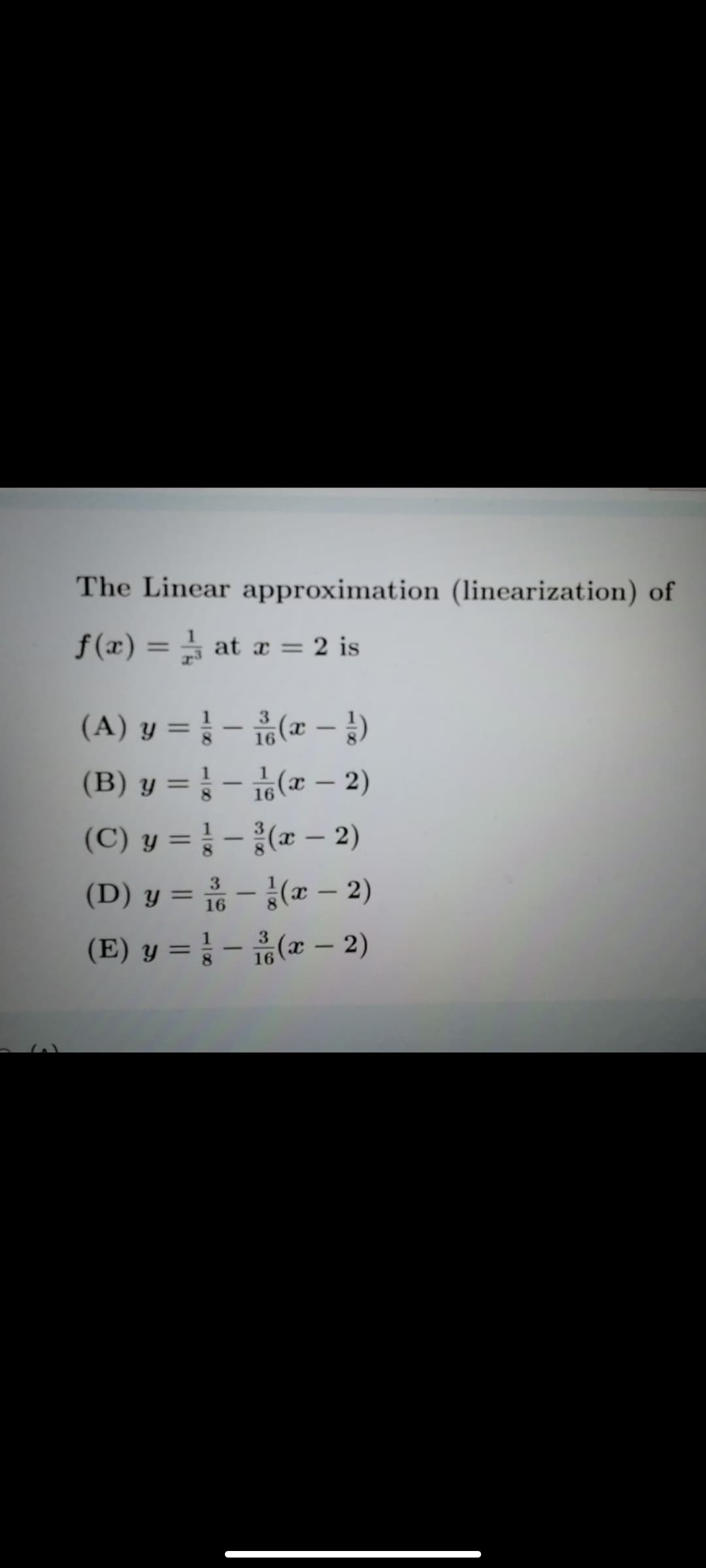 The Linear approximation (linearization) of
f (x) = at x = 2 is
%3D
%3D
(A) y = } - (* –)
%3D
(B) y = } - (x – 2)
(C) y = } - (x – 2)
(D) y = - (x – 2)
(E) y %3D 3-유(z- 2)
%3D
3.
%3D
16
Y =
8.
