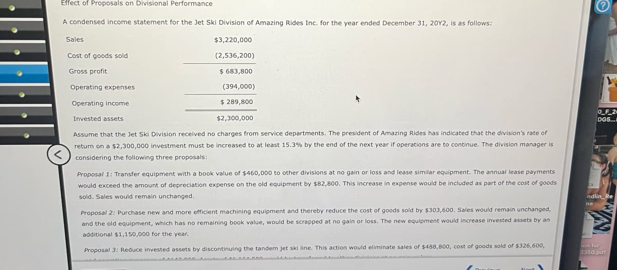 Effect of Proposals on Divisional Performance
<
A condensed income statement for the Jet Ski Division of Amazing Rides Inc. for the year ended December 31, 20Y2, is as follows:
Sales
Cost of goods sold
Gross profit
Operating expenses
Operating income
Invested assets
$3,220,000
(2,536,200)
$ 683,800
(394,000)
$ 289,800
$2,300,000
Assume that the Jet Ski Division received no charges from service departments. The president of Amazing Rides has indicated that the division's rate of
return on a $2,300,000 investment must be increased to at least 15.3% by the end of the next year if operations are to continue. The division manager is
considering the following three proposals:
Proposal 1: Transfer equipment with a book value of $460,000 to other divisions at no gain or loss and lease similar equipment. The annual lease payments
would exceed the amount of depreciation expense on the old equipment by $82,800. This increase in expense would be included as part of the cost of goods
sold. Sales would remain unchanged.
Proposal 2: Purchase new and more efficient machining equipment and thereby reduce the cost of goods sold by $303,600. Sales would remain unchanged,
and the old equipment, which has no remaining book value, would be scrapped at no gain or loss. The new equipment would increase invested assets by an
additional $1,150,000 for the year.
Proposal 3: Reduce invested assets by discontinuing the tandem jet ski line. This action would eliminate sales of $488,800, cost of goods sold of $326,600,
?
0_F_20
DG5...
ndlin_Re
ne
ion for
3350.pdf
Naut