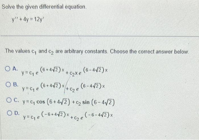 Solve the given differential equation.
y" + 4y = 12y'
The values c₁ and c₂ are arbitrary constants. Choose the correct answer below.
y=ce (6+442)x+oxe
+4√2)
OA.
(6-4√2) x
y=C₁ e
e (6 + 4√² ) × + C₂ e (6 - 4√²) ×
OC. y=c₁ cos (6+4√2)+c₂ sin (6-4√2)
OD. y=₁e (-6+4√2)x+C₂ e (-6-4√2)×
О в.