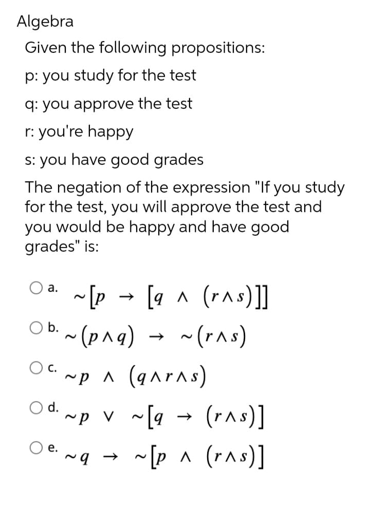 Algebra
Given the following propositions:
p: you study for the test
q: you approve the test
r: you're happy
s: you have good grades
The negation of the expression "If you study
for the test, you will approve the test and
you would be happy and have good
grades" is:
a.
O b.
C.
~[p
e.
[q^ (r^s)]]
~(r^s)
(рла)
~p ^ (q^r^s)
d. ~P V ~ [q
← b~
~[q→ (r^s)]
~[p ^ (r^s)]
