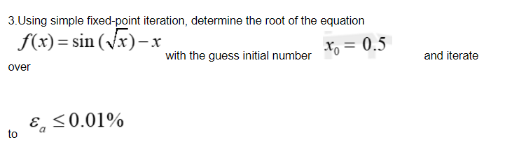 3.Using simple fixed-point iteration, determine the root of the equation
f(x) = sin (Vx)- x
x, = 0.5
with the guess initial number
and iterate
over
<0.01%
to
