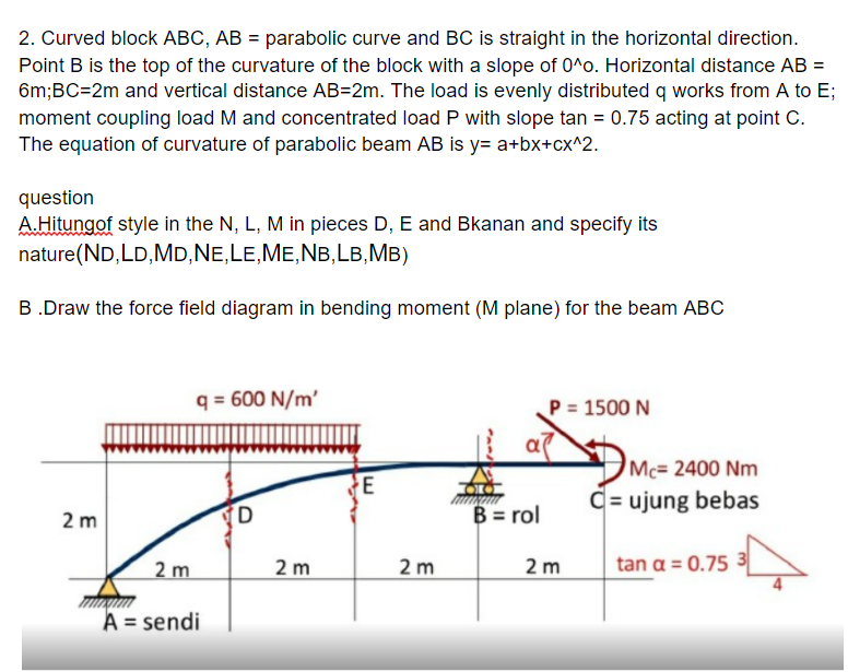 2. Curved block ABC, AB = parabolic curve and BC is straight in the horizontal direction.
Point B is the top of the curvature of the block with a slope of 0^o. Horizontal distance AB =
6m;BC=2m and vertical distance AB=2m. The load is evenly distributed q works from A to E;
moment coupling load M and concentrated load P with slope tan = 0.75 acting at point C.
The equation of curvature of parabolic beam AB is y= a+bx+cx^2.
question
A.Hitungof style in the N, L, M in pieces D, E and Bkanan and specify its
nature(ND,LD,MD,NE,LE,ME,NB,LB,MB)
B.Draw the force field diagram in bending moment (M plane) for the beam ABC
q = 600 N/m'
P = 1500 N
Mc= 2400 Nm
C= ujung bebas
2 m
B = rol
2 m
2 m
2 m
tan a = 0.75 3
2 m
A = sendi
