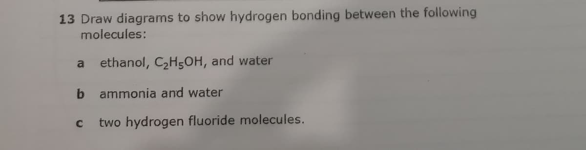 13 Draw diagrams to show hydrogen bonding between the following
molecules:
a ethanol, C2H5OH, and water
b.
ammonia and water
two hydrogen fluoride molecules.
