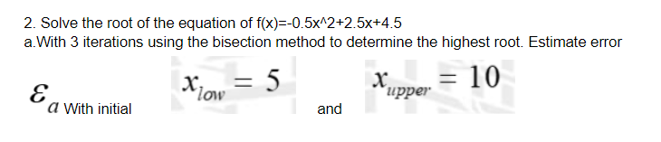 2. Solve the root of the equation of f(x)=-0.5x^2+2.5x+4.5
a.With 3 iterations using the bisection method to determine the highest root. Estimate error
= 5
Xow
Xupper = 10
x.
and
a With initial
