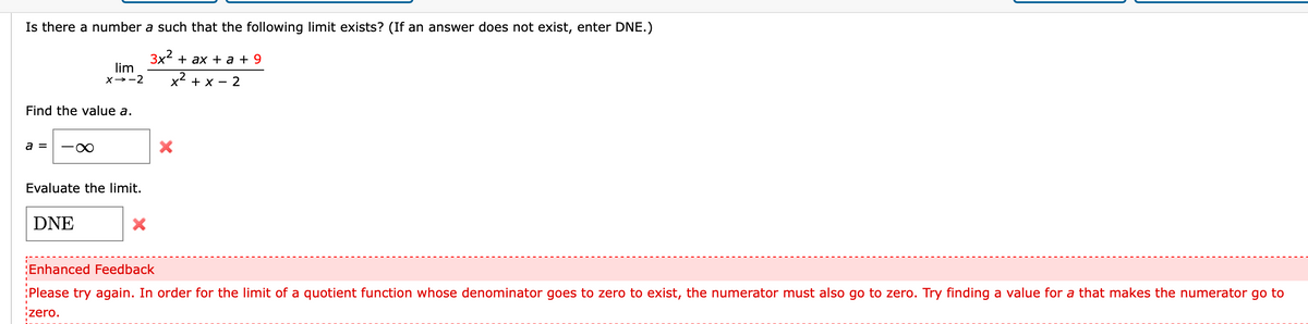 Is there a number a such that the following limit exists? (If an answer does not exist, enter DNE.)
Зx + ax + a+ 9
lim
X→-2
x2 + x - 2
Find the value a.
a =
Evaluate the limit.
DNE
Enhanced Feedback
:Please try again. In order for the limit of a quotient function whose denominator goes to zero to exist, the numerator must also go to zero. Try finding a value for a that makes the numerator go to
zero.
