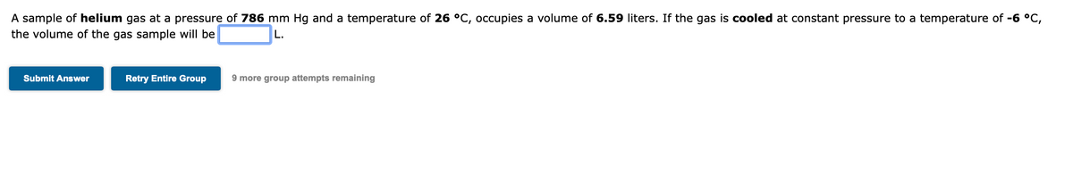 A sample of helium gas at a pressure of 786 mm Hg and a temperature of 26 °C, occupies a volume of 6.59 liters. If the gas is cooled at constant pressure to a temperature of -6 °C,
the volume of the gas sample will be
L.
Submit Answer
Retry Entire Group
9 more group attempts remaining
