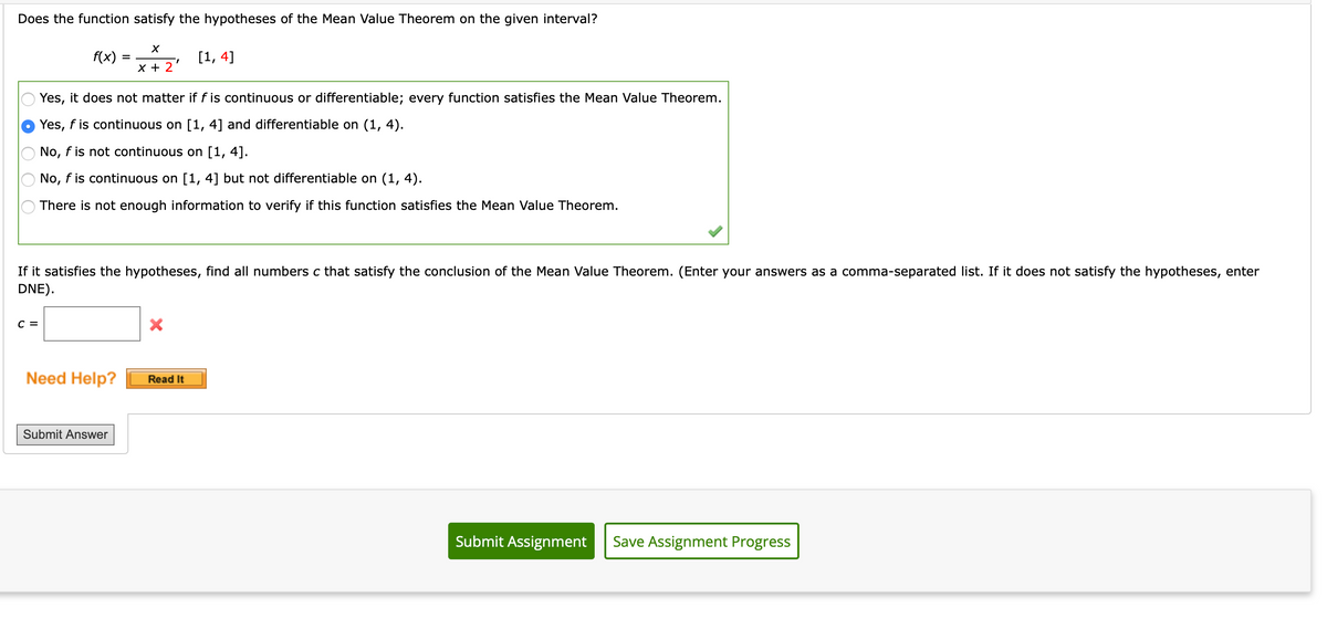 Does the function satisfy the hypotheses of the Mean Value Theorem on the given interval?
f(x)
[1, 4]
x + 2
Yes, it does not matter if f is continuous or differentiable; every function satisfies the Mean Value Theorem.
Yes, f is continuous on [1, 4] and differentiable on (1, 4).
No, f is not continuous on [1, 4].
No, f is continuous on [1, 4] but not differentiable on (1, 4).
There is not enough information to verify if this function satisfies the Mean Value Theorem.
If it satisfies the hypotheses, find all numbers c that satisfy the conclusion of the Mean Value Theorem. (Enter your answers as a comma-separated list. If it does not satisfy the hypotheses, enter
DNE).
с 3
Need Help?
Read It
Submit Answer
Submit Assignment
Save Assignment Progress
