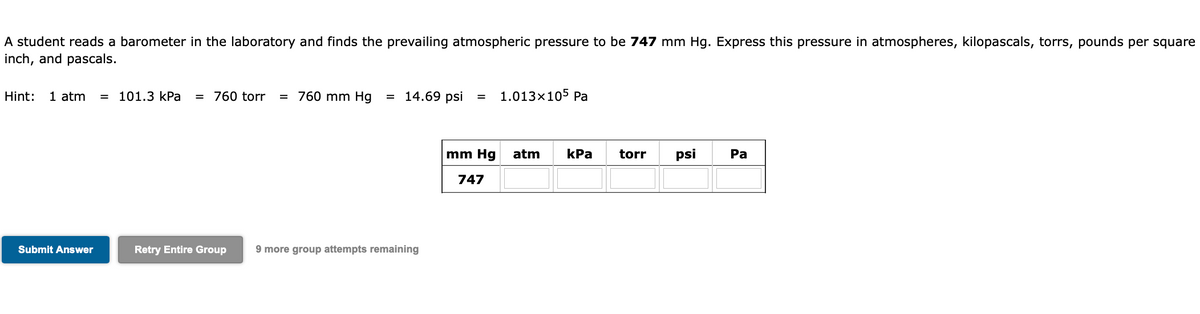 A student reads a barometer in the laboratory and finds the prevailing atmospheric pressure to be 747 mm Hg. Express this pressure in atmospheres, kilopascals, torrs, pounds per square
inch, and pascals.
Hint:
1 atm
= 101.3 kPa
= 760 torr
= 760 mm Hg
= 14.69 psi
1.013×105 Pa
mm Hg
atm
kPa
torr
psi
Ра
747
Submit Answer
Retry Entire Group
9 more group attempts remaining
