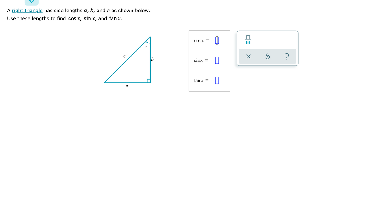 A right triangle has side lengths a, b, and c as shown below.
Use these lengths to find cos x, sin x, and tanx.
COs x =
sin x =
tan x =
а
