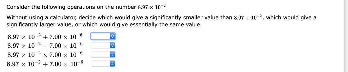 Consider the following operations on the number 8.97 x 10-2
Without using a calculator, decide which would give a significantly smaller value than 8.97 × 10-2, which would give a
significantly larger value, or which would give essentially the same value.
-9-
8.97 x 10- +7.00 × 10'
-2
-6
8.97 x 10
- 7.00 × 10¬
-2
8.97 x 10
x 7.00 x 10-6
-2
8.97 x 10
÷ 7.00 x 10
