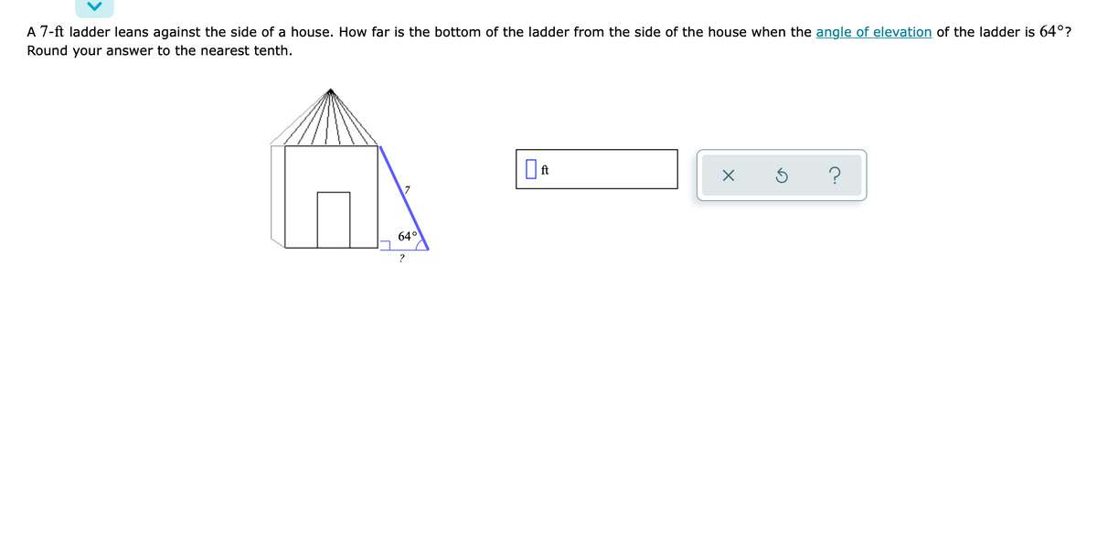 A 7-ft ladder leans against the side of a house. How far is the bottom of the ladder from the side of the house when the angle of elevation of the ladder is 64°?
Round your answer to the nearest tenth.
7
64°
?
