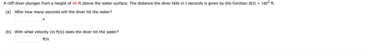 A cliff diver plunges from a height of 49 ft above the water surface. The distance the diver falls int seconds is given by the function d(t)
16t? ft.
(a) After how many seconds will the diver hit the water?
S
(b) With what velocity (in ft/s) does the diver hit the water?
ft/s

