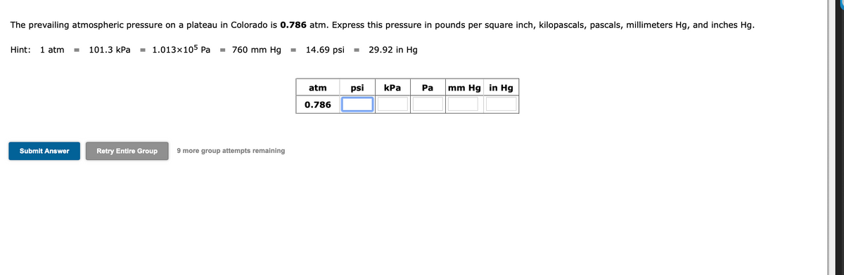 The prevailing atmospheric pressure on a plateau in Colorado is 0.786 atm. Express this pressure in pounds per square inch, kilopascals, pascals, millimeters Hg, and inches Hg.
Hint:
1 atm
101.3 КPa
= 1.013x105 Pa
= 760 mm Hg
14.69 psi
29.92 in Hg
%3D
atm
psi
КРа
Ра
mm Hg in Hg
0.786
Submit Answer
Retry Entire Group
9 more group attempts remaining
