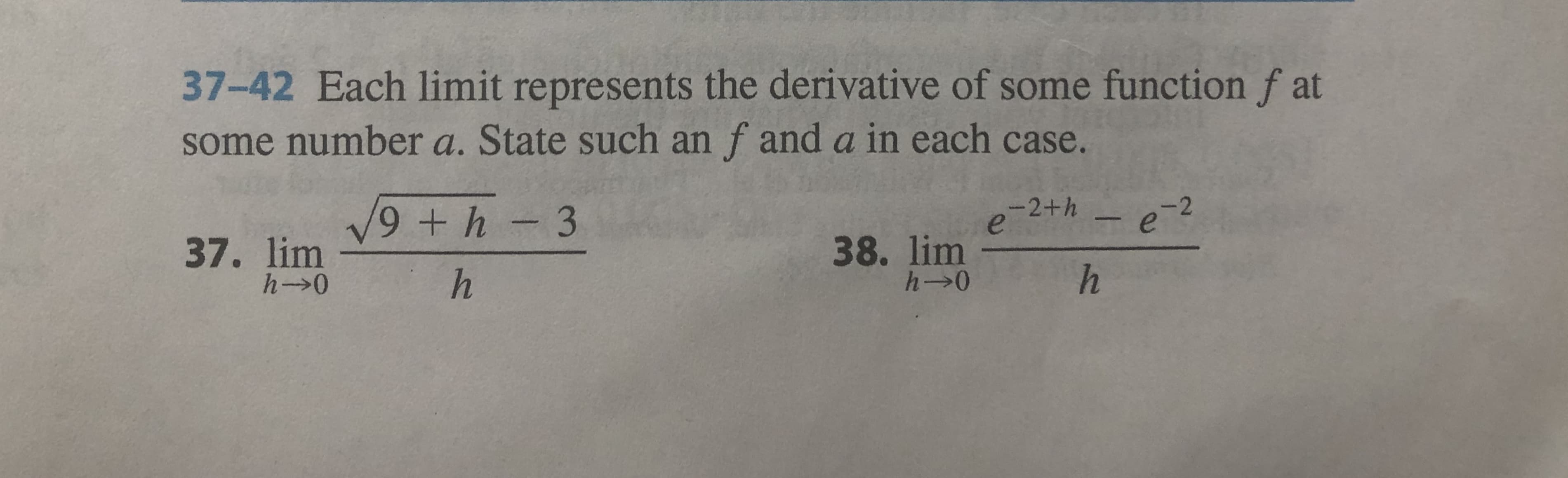 37-42 Each limit represents the derivative of some function f at
some number a. State such anf and a in each case.
-2+h-e2
9 + h-3
e
38. lim
h-0
37. lim
h-0
h
h
