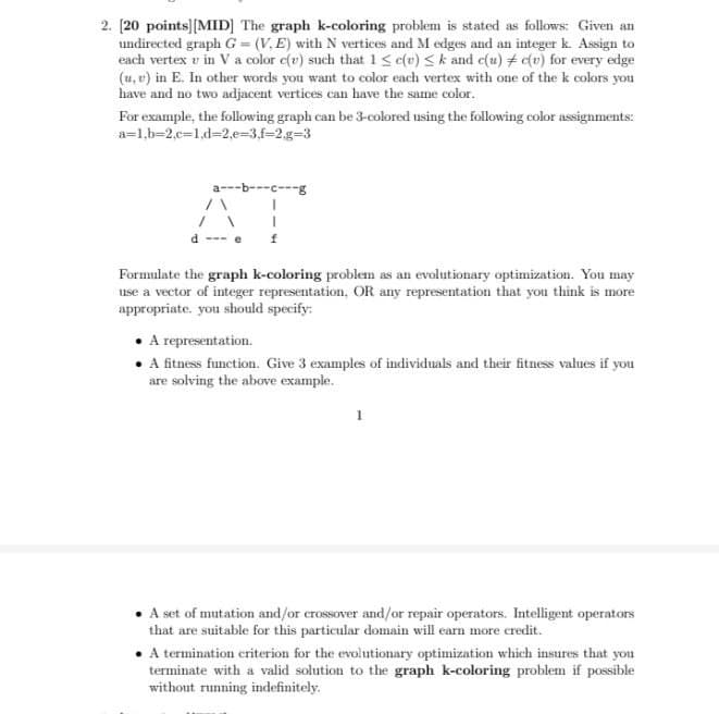 2. [20 points][MID] The graph k-coloring problem is stated as follows: Given an
undirected graph G = (V, E) with N vertices and M edges and an integer k. Assign to
each vertex v in V a color e(r) such that 1 < e{u) < k and c(u) # c(v) for every edge
(u, v) in E. In other words you want to color each vertex with one of the k colors you
have and no two adjacent vertices can have the same color.
For example, the following graph can be 3-colored using the following color assignments:
a=1,b=2,c=1,d%32,e=3,f=2.g33
a---b---c---g
d
Formulate the graph k-coloring problem as an evolutionary optimization. You may
use a vector of integer representation, OR any representation that you think is more
appropriate. you should specify:
• A representation.
• itness function. Give 3 examples of individuals and their fitness values if you
are solving the above example.
A set of mutation and/or crossover and/or repair operators. Intelligent operators
that are suitable for this particular domain will earn more credit.
• A termination eriterion for the evolutionary optimization which insures that you
terminate with a valid solution to the graph k-coloring problem if possible
without running indefinitely.
