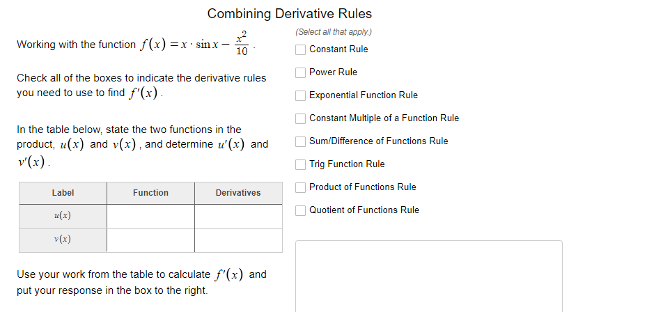 Combining Derivative Rules
(Select all that apply.)
Working with the function f(x)
sin x
=x:
10
Constant Rule
Power Rule
Check all of the boxes to indicate the derivative rules
you need to use to find f'(x).
Exponential Function Rule
Constant Multiple of a Function Rule
In the table below, state the two functions in the
product, u(x) and v(x), and determine u'(x) and
v'(x).
Sum/Difference of Functions Rule
Trig Function Rule
Product of Functions Rule
Label
Function
Derivatives
Quotient of Functions Rule
u(x)
v(x)
Use your work from the table to calculate f'(x) and
put your response in the box to the right.
