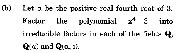 (b)
Let a be the positive real fourth root of 3.
Factor
the polynomial
x* - 3
into
irreducible factors in each of the fields Q,
Q(a) and Q(a, i).
