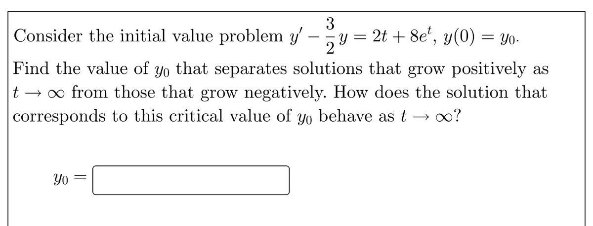 3
Consider the initial value problem y'
Y =
2
2t + 8e', y(0) = Yo.
Find the value of yo that separates solutions that grow positively as
→ o from those that grow negatively. How does the solution that
corresponds to this critical value of yo behave as t → 0?
Yo
