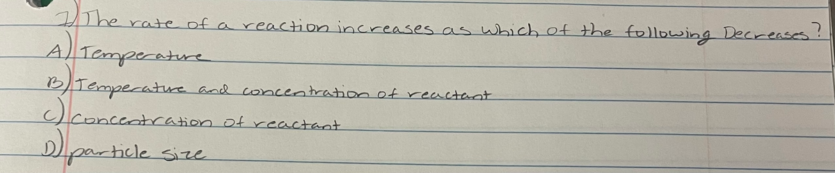 0he rate of a reaction increases as wbich of the following Decreases!
A Temperature
BTemperatre and concentrationof reactant
lconcentration of reactant
Dparticle size
