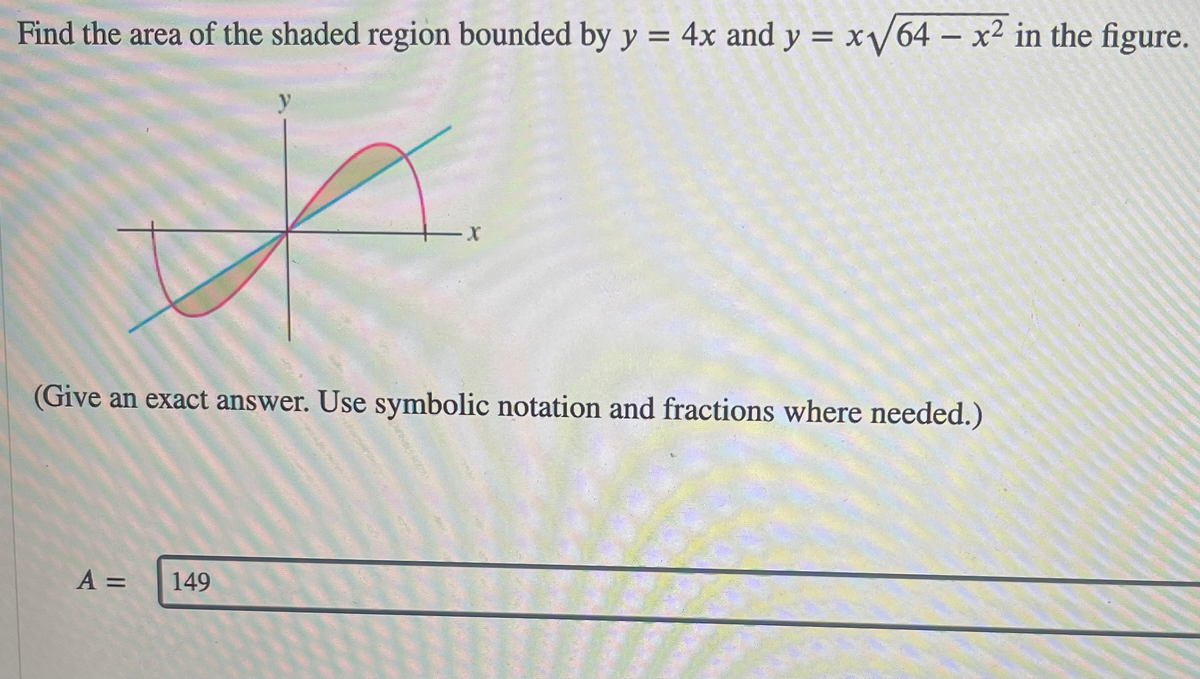 Find the area of the shaded region bounded by y = 4x and y = x/64 – x² in the figure.
y
-X-
(Give an exact answer. Use symbolic notation and fractions where needed.)
A =
149
