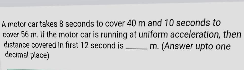 A motor car takes 8 seconds to cover 40 m and 10 seconds to
cover 56 m. If the motor car is running at uniform acceleration, then
distance covered in first 12 second is
decimal place)
m. (Answer upto one
