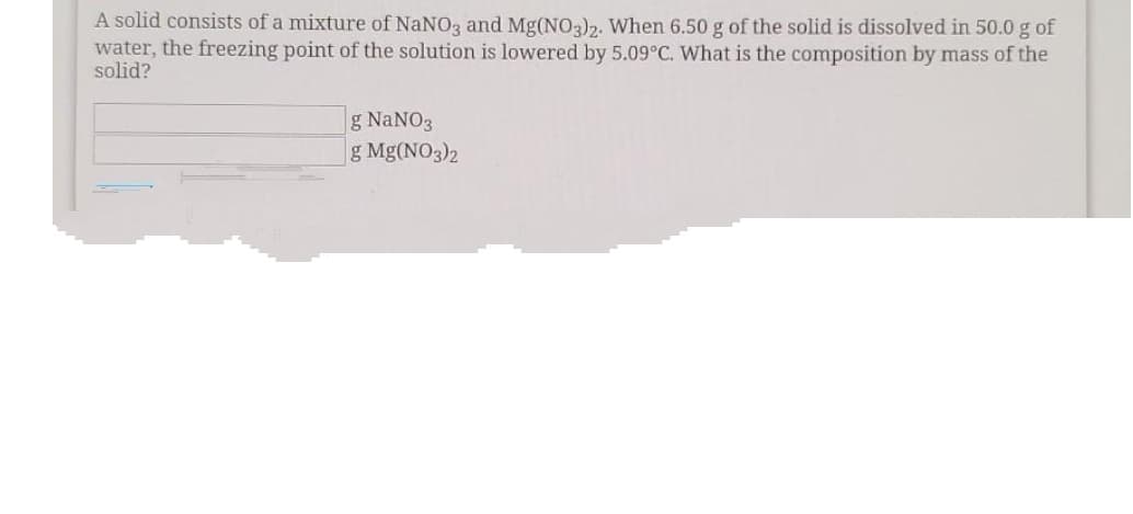 A solid consists of a mixture of NaNO3 and Mg(NO3)2. When 6.50 g of the solid is dissolved in 50.0 g of
water, the freezing point of the solution is lowered by 5.09°C. What is the composition by mass of the
solid?
g NaNO3
g Mg(NO3)2
