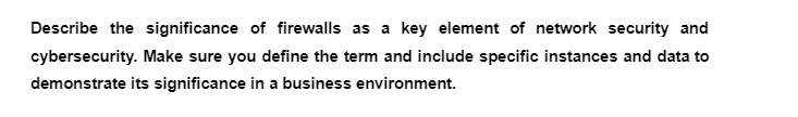 Describe the significance of firewalls as a key element of network security and
cybersecurity. Make sure you define the term and include specific instances and data to
demonstrate its significance in a business environment.